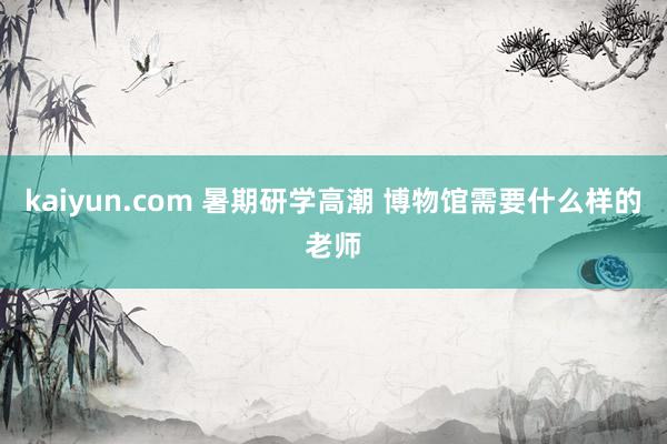 kaiyun.com 暑期研学高潮 博物馆需要什么样的老师