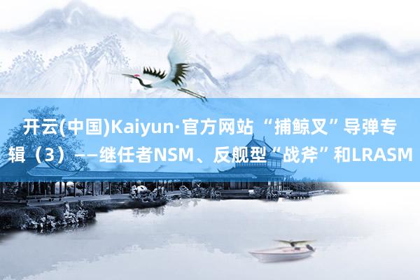 开云(中国)Kaiyun·官方网站 “捕鲸叉”导弹专辑（3）——继任者NSM、反舰型“战斧”和LRASM