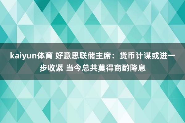 kaiyun体育 好意思联储主席：货币计谋或进一步收紧 当今总共莫得商酌降息