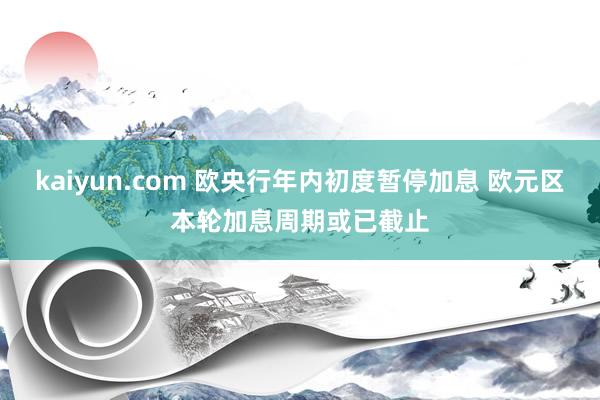 kaiyun.com 欧央行年内初度暂停加息 欧元区本轮加息周期或已截止