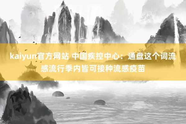 kaiyun官方网站 中国疾控中心：通盘这个词流感流行季内皆可接种流感疫苗