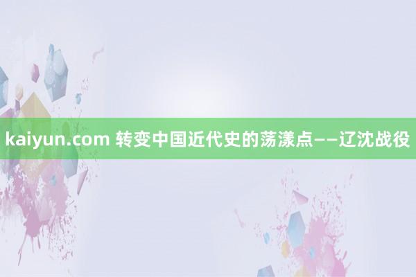 kaiyun.com 转变中国近代史的荡漾点——辽沈战役