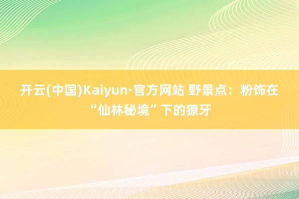 开云(中国)Kaiyun·官方网站 野景点：粉饰在“仙林秘境”下的獠牙