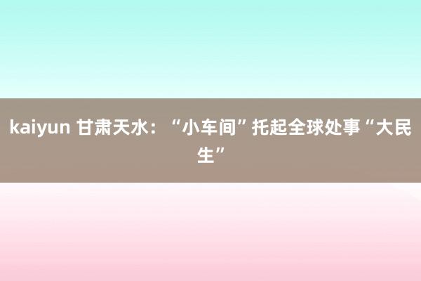 kaiyun 甘肃天水：“小车间”托起全球处事“大民生”