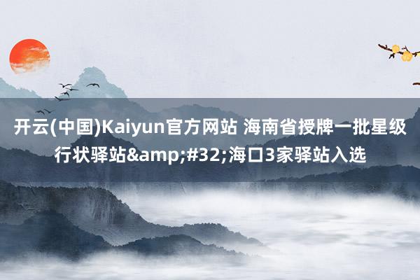 开云(中国)Kaiyun官方网站 海南省授牌一批星级行状驿站&#32;海口3家驿站入选