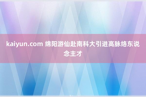 kaiyun.com 绵阳游仙赴南科大引进高脉络东说念主才