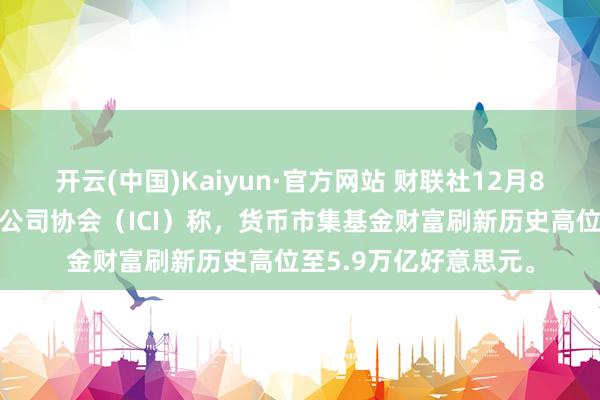 开云(中国)Kaiyun·官方网站 财联社12月8日电，好意思国投资公司协会（ICI）称，货币市集基金财富刷新历史高位至5.9万亿好意思元。