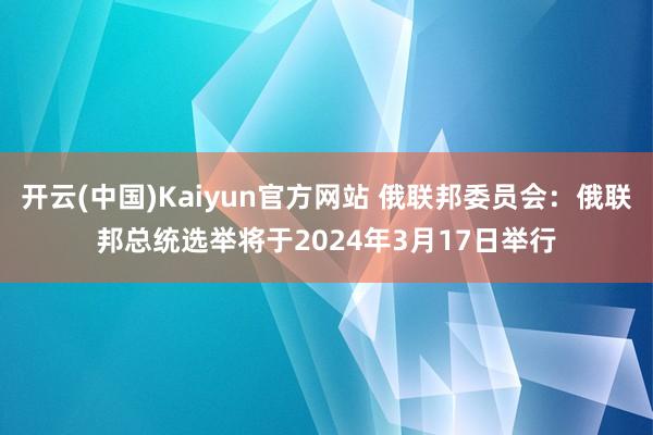 开云(中国)Kaiyun官方网站 俄联邦委员会：俄联邦总统选举将于2024年3月17日举行