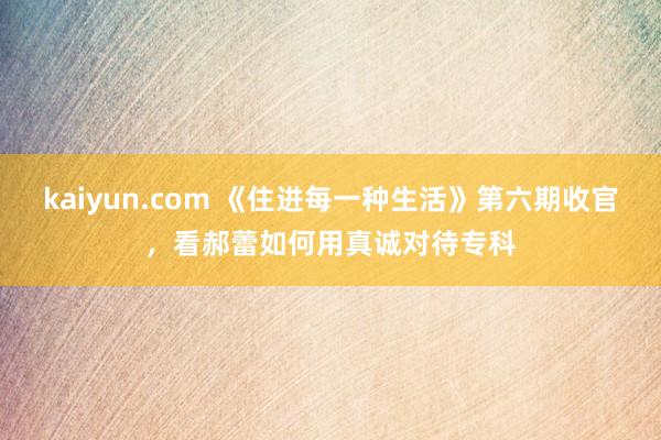 kaiyun.com 《住进每一种生活》第六期收官，看郝蕾如何用真诚对待专科