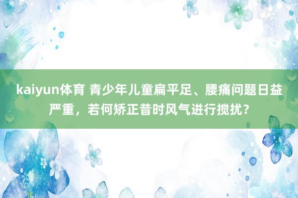 kaiyun体育 青少年儿童扁平足、腰痛问题日益严重，若何矫正昔时风气进行搅扰？