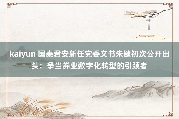 kaiyun 国泰君安新任党委文书朱健初次公开出头：争当券业数字化转型的引颈者