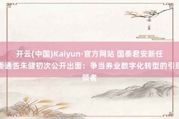 开云(中国)Kaiyun·官方网站 国泰君安新任党委通告朱健初次公开出面：争当券业数字化转型的引颈者