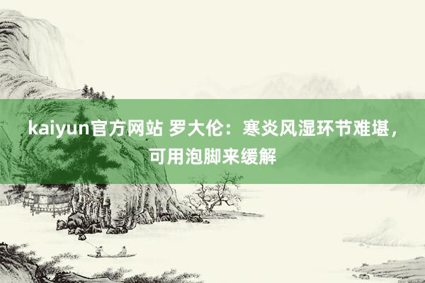 kaiyun官方网站 罗大伦：寒炎风湿环节难堪，可用泡脚来缓解