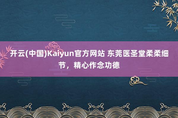 开云(中国)Kaiyun官方网站 东莞医圣堂柔柔细节，精心作念功德