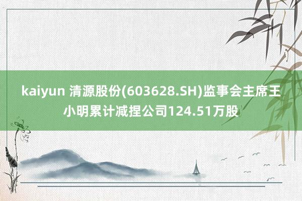 kaiyun 清源股份(603628.SH)监事会主席王小明累计减捏公司124.51万股