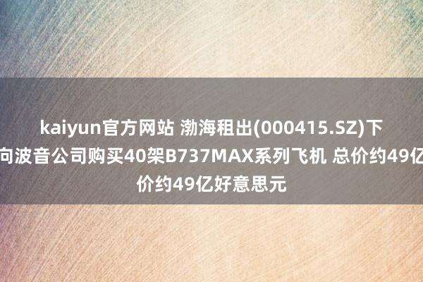 kaiyun官方网站 渤海租出(000415.SZ)下属公司拟向波音公司购买40架B737MAX系列飞机 总价约49亿好意思元