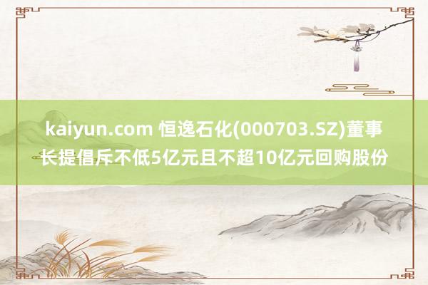 kaiyun.com 恒逸石化(000703.SZ)董事长提倡斥不低5亿元且不超10亿元回购股份