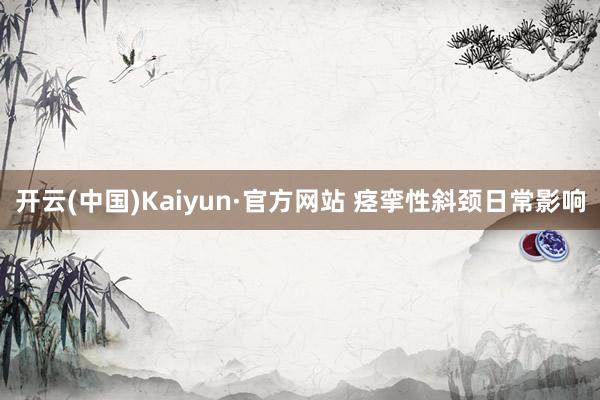 开云(中国)Kaiyun·官方网站 痉挛性斜颈日常影响