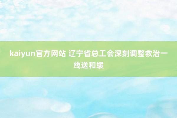 kaiyun官方网站 辽宁省总工会深刻调整救治一线送和缓