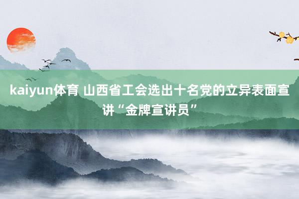 kaiyun体育 山西省工会选出十名党的立异表面宣讲“金牌宣讲员”