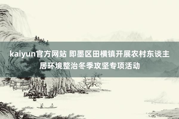 kaiyun官方网站 即墨区田横镇开展农村东谈主居环境整治冬季攻坚专项活动