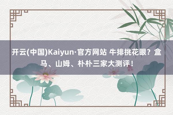 开云(中国)Kaiyun·官方网站 牛排挑花眼？盒马、山姆、朴朴三家大测评！