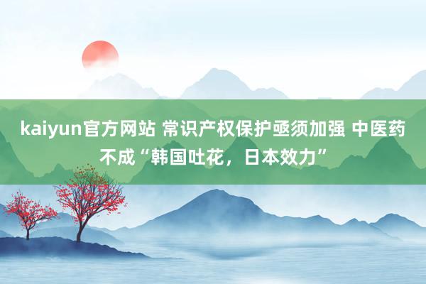 kaiyun官方网站 常识产权保护亟须加强 中医药不成“韩国吐花，日本效力”