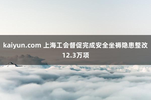 kaiyun.com 上海工会督促完成安全坐褥隐患整改12.3万项