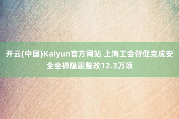 开云(中国)Kaiyun官方网站 上海工会督促完成安全坐褥隐患整改12.3万项