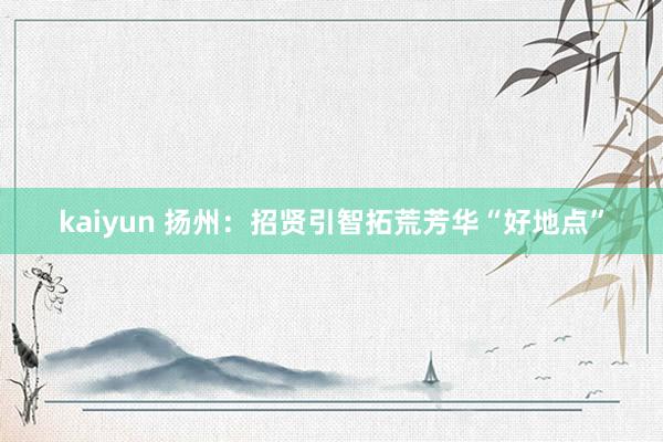 kaiyun 扬州：招贤引智拓荒芳华“好地点”