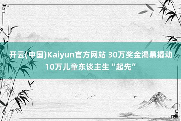 开云(中国)Kaiyun官方网站 30万奖金渴慕撬动10万儿童东谈主生“起先”