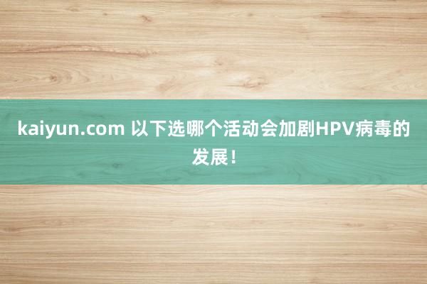 kaiyun.com 以下选哪个活动会加剧HPV病毒的发展！