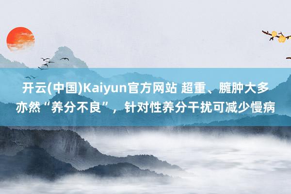 开云(中国)Kaiyun官方网站 超重、臃肿大多亦然“养分不良”，针对性养分干扰可减少慢病