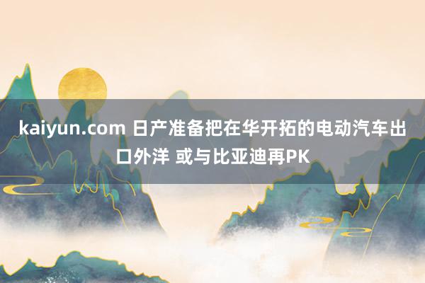 kaiyun.com 日产准备把在华开拓的电动汽车出口外洋 或与比亚迪再PK