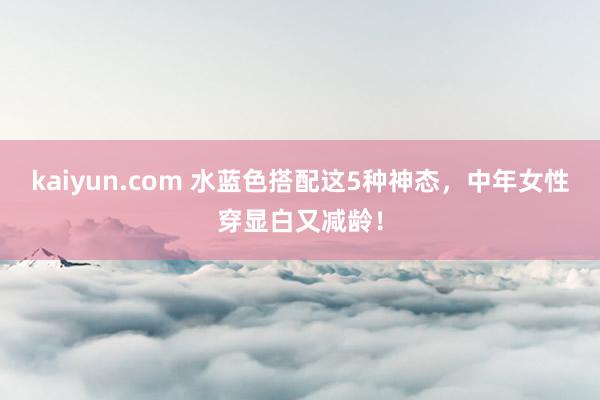 kaiyun.com 水蓝色搭配这5种神态，中年女性穿显白又减龄！