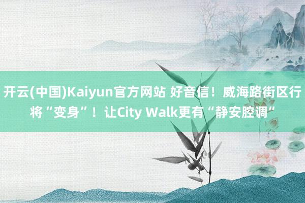 开云(中国)Kaiyun官方网站 好音信！威海路街区行将“变身”！让City Walk更有“静安腔调”