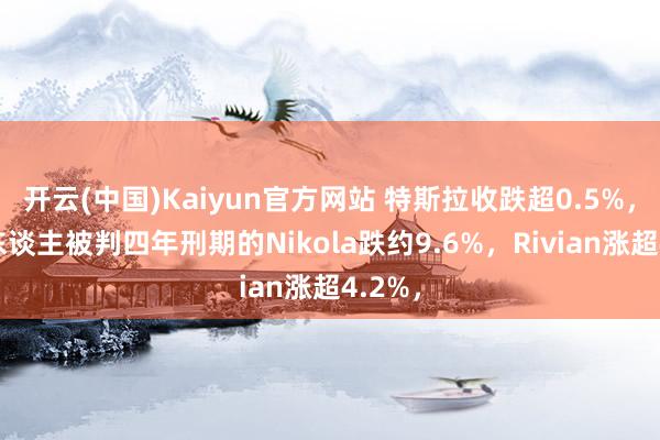 开云(中国)Kaiyun官方网站 特斯拉收跌超0.5%，创举东谈主被判四年刑期的Nikola跌约9.6%，Rivian涨超4.2%，