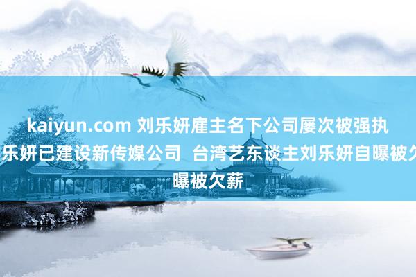 kaiyun.com 刘乐妍雇主名下公司屡次被强执  刘乐妍已建设新传媒公司  台湾艺东谈主刘乐妍自曝被欠薪