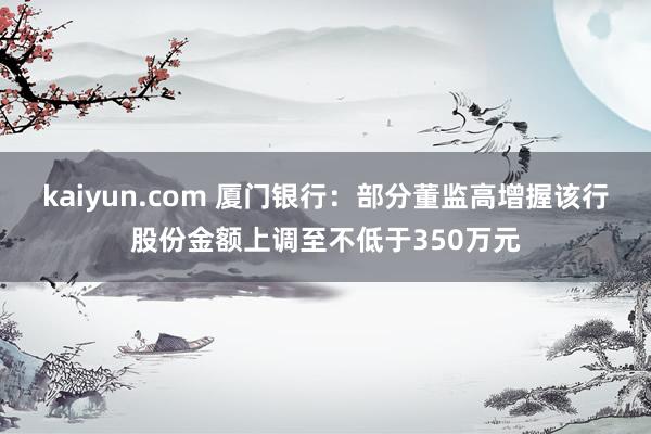 kaiyun.com 厦门银行：部分董监高增握该行股份金额上调至不低于350万元