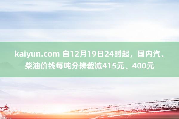 kaiyun.com 自12月19日24时起，国内汽、柴油价钱每吨分辨裁减415元、400元