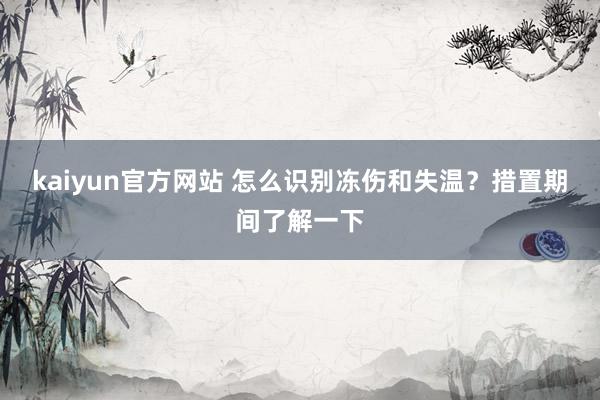 kaiyun官方网站 怎么识别冻伤和失温？措置期间了解一下