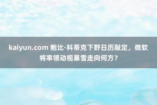 kaiyun.com 鲍比·科蒂克下野日历敲定，微软将率领动视暴雪走向何方？