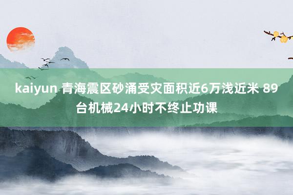 kaiyun 青海震区砂涌受灾面积近6万浅近米 89台机械24小时不终止功课