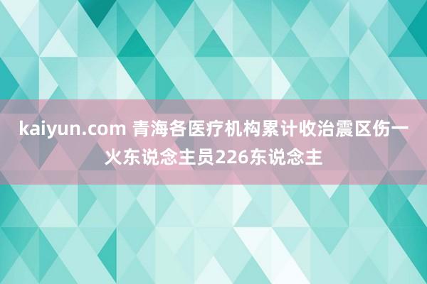 kaiyun.com 青海各医疗机构累计收治震区伤一火东说念主员226东说念主