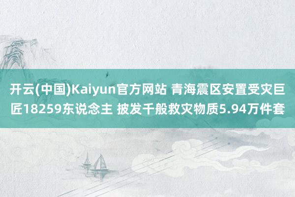 开云(中国)Kaiyun官方网站 青海震区安置受灾巨匠18259东说念主 披发千般救灾物质5.94万件套