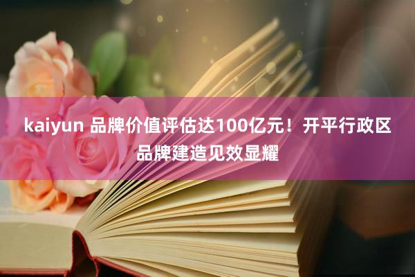 kaiyun 品牌价值评估达100亿元！开平行政区品牌建造见效显耀