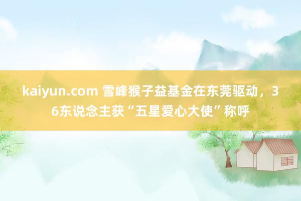 kaiyun.com 雪峰猴子益基金在东莞驱动，36东说念主获“五星爱心大使”称呼