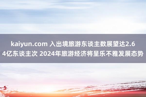 kaiyun.com 入出境旅游东谈主数展望达2.64亿东谈主次 2024年旅游经济将呈乐不雅发展态势