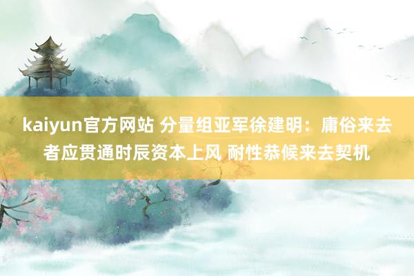 kaiyun官方网站 分量组亚军徐建明：庸俗来去者应贯通时辰资本上风 耐性恭候来去契机