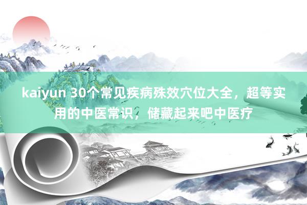 kaiyun 30个常见疾病殊效穴位大全，超等实用的中医常识，储藏起来吧中医疗